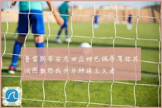 普雷斯蒂安尼回应姆巴佩辱骂称其试图激怒我并非种族主义者