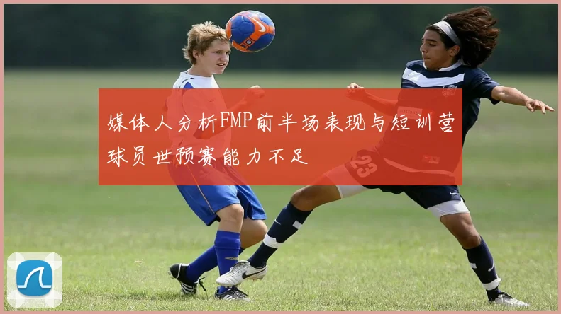 媒体人分析FMP前半场表现与短训营球员世预赛能力不足