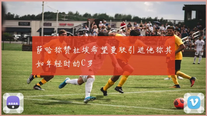 萨哈称赞杜埃希望曼联引进他称其如年轻时的C罗