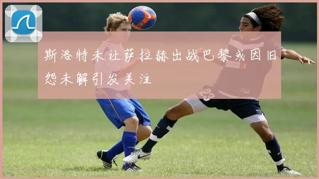 斯洛特未让萨拉赫出战巴黎或因旧怨未解引发关注