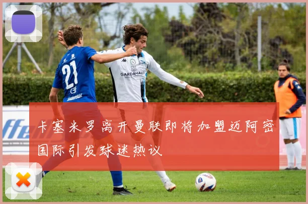 卡塞米罗离开曼联即将加盟迈阿密国际引发球迷热议