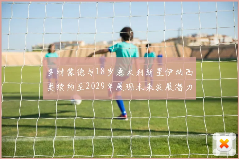 多特蒙德与18岁意大利新星伊纳西奥续约至2029年展现未来发展潜力