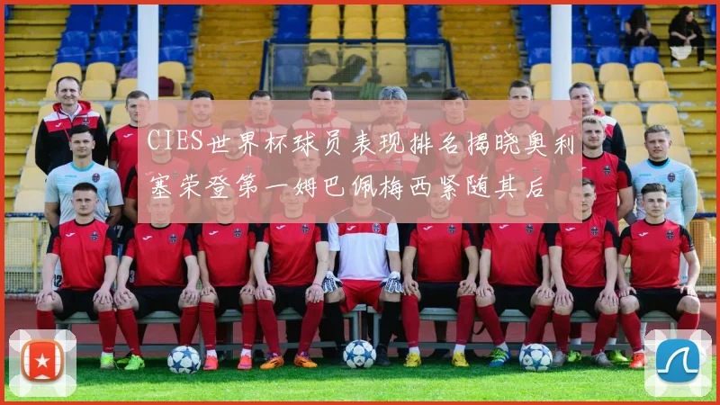 CIES世界杯球员表现排名揭晓奥利塞荣登第一姆巴佩梅西紧随其后