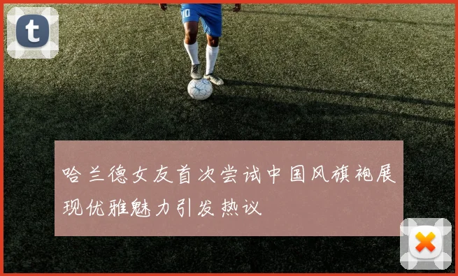 哈兰德女友首次尝试中国风旗袍展现优雅魅力引发热议