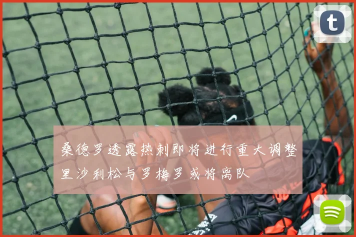 桑德罗透露热刺即将进行重大调整里沙利松与罗梅罗或将离队