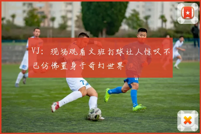 VJ：现场观看文班打球让人惊叹不已仿佛置身于奇幻世界