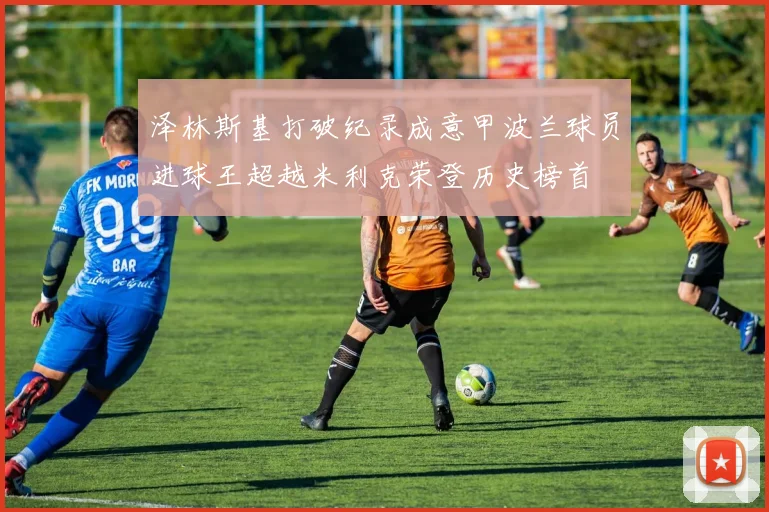泽林斯基打破纪录成意甲波兰球员进球王超越米利克荣登历史榜首