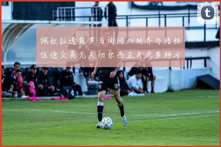 佩杜拉透露罗马询问加纳乔与格林伍德交易无关切尔西正考虑多种方案
