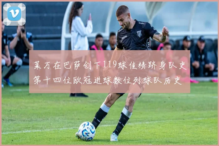 莱万在巴萨创下119球佳绩跻身队史第十四位欧冠进球数位列球队历史第四