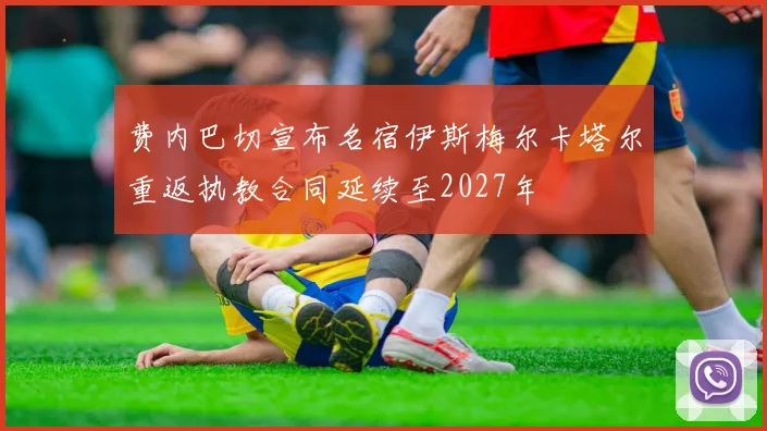 费内巴切宣布名宿伊斯梅尔卡塔尔重返执教合同延续至2027年