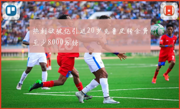 热刺欲破亿引进20岁克鲁皮转会费至少8000万镑