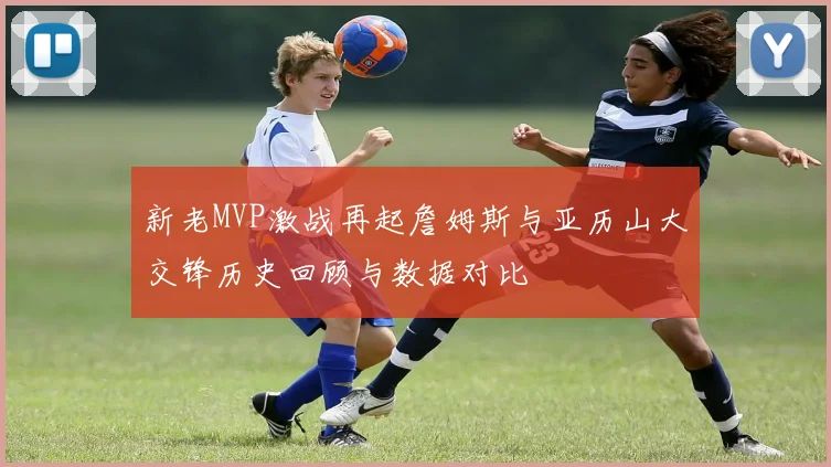 新老MVP激战再起詹姆斯与亚历山大交锋历史回顾与数据对比