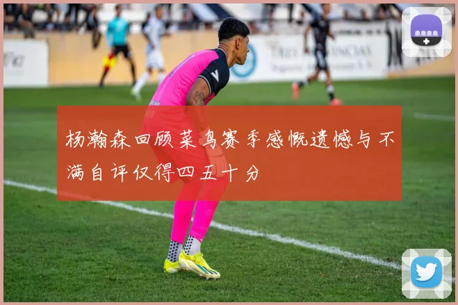 杨瀚森回顾菜鸟赛季感慨遗憾与不满自评仅得四五十分