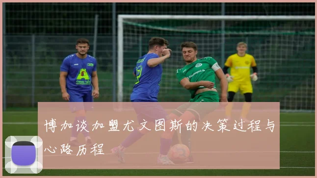 博加谈加盟尤文图斯的决策过程与心路历程