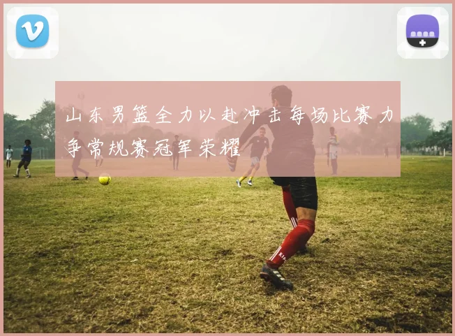 山东男篮全力以赴冲击每场比赛力争常规赛冠军荣耀