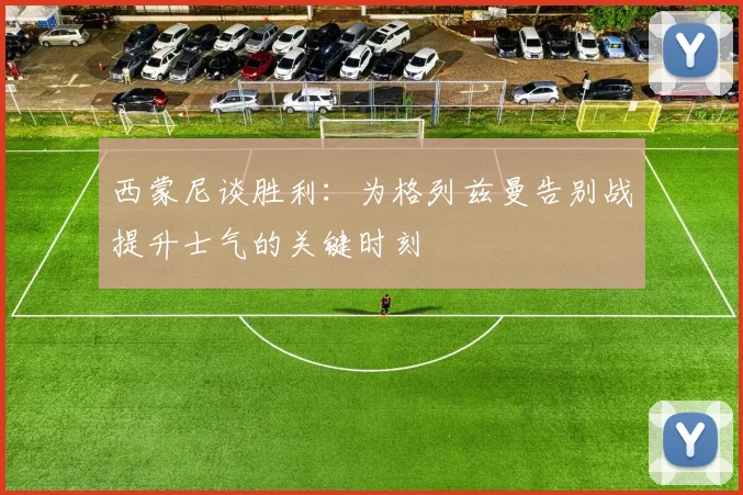 西蒙尼谈胜利：为格列兹曼告别战提升士气的关键时刻