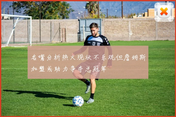 名嘴分析热火现状不乐观但詹姆斯加盟或助力争夺总冠军